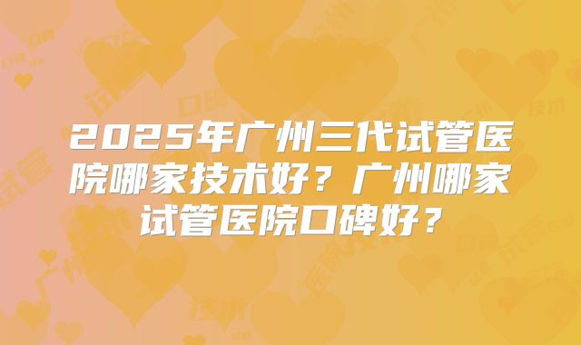2025年广州三代试管医院哪家技术好?广州哪家试管医院口碑好?