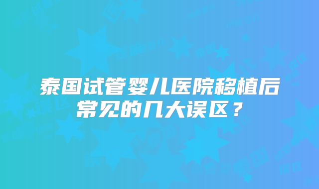 泰国试管婴儿医院移植后常见的几大误区？
