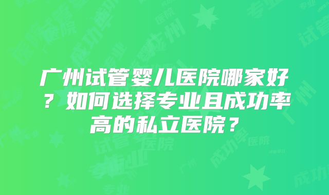广州试管婴儿医院哪家好?如何选择专业且成功率高的私立医院?