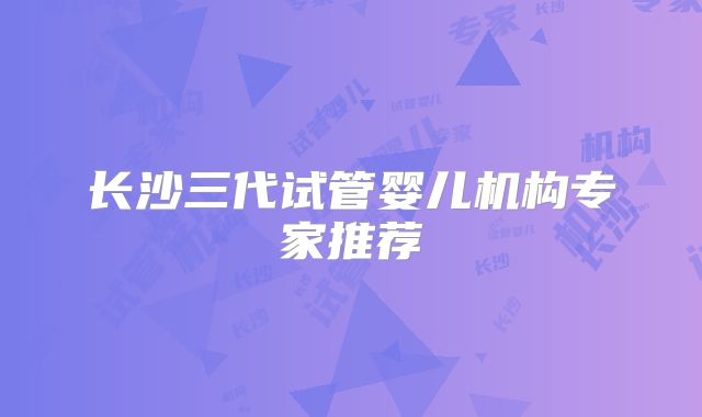 长沙三代试管婴儿机构专家推荐