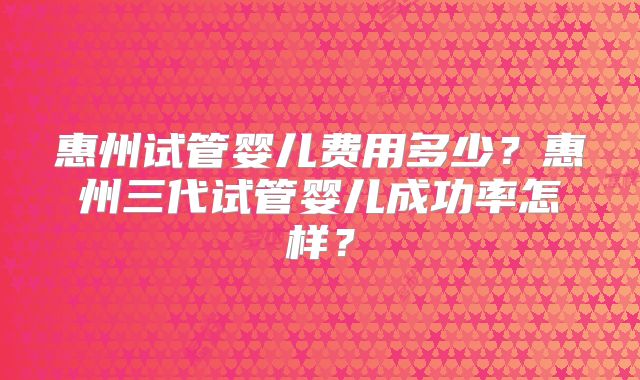 惠州试管婴儿费用多少？惠州三代试管婴儿成功率怎样？