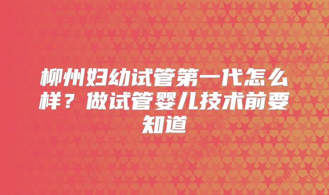 柳州妇幼试管第一代怎么样？做试管婴儿技术前要知道