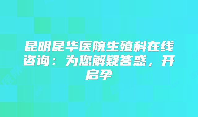 昆明昆华医院生殖科在线咨询:为您解疑答惑,开启孕
