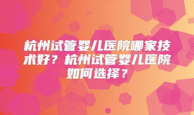 杭州试管婴儿医院哪家技术好？杭州试管婴儿医院如何选择？