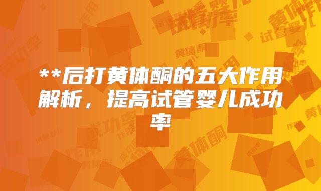 **后打黄体酮的五大作用解析，提高试管婴儿成功率
