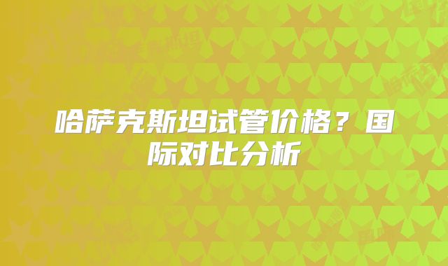 哈萨克斯坦试管价格?国际对比分析