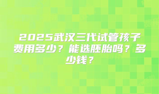 2025武汉三代试管孩子费用多少?能选胚胎吗?多少钱?