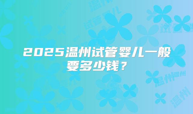 2025温州试管婴儿一般要多少钱?