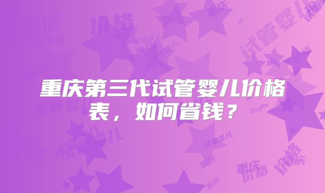重庆第三代试管婴儿价格表,如何省钱?