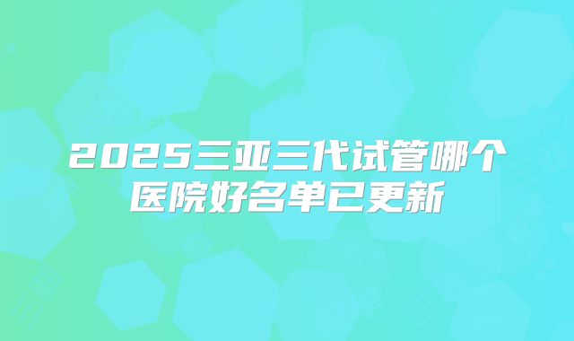 2025三亚三代试管哪个医院好名单已更新