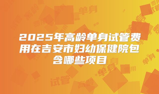 2025年高龄单身试管费用在吉安市妇幼保健院包含哪些项目