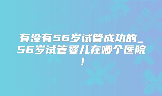 有没有56岁试管成功的_56岁试管婴儿在哪个医院！