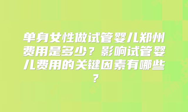 单身女性做试管婴儿郑州费用是多少？影响试管婴儿费用的关键因素有哪些？