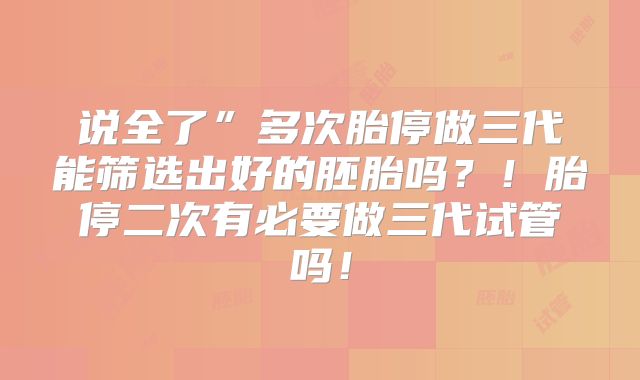 说全了”多次胎停做三代能筛选出好的胚胎吗？！胎停二次有必要做三代试管吗！