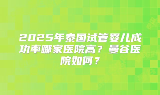 2025年泰国试管婴儿成功率哪家医院高?曼谷医院如何?