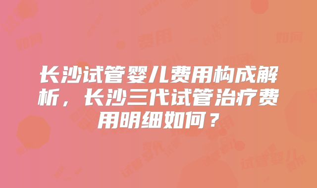 长沙试管婴儿费用构成解析,长沙三代试管治疗费用明细如何?