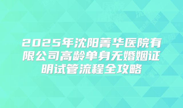 2025年沈阳菁华医院有限公司高龄单身无婚姻证明试管流程全攻略
