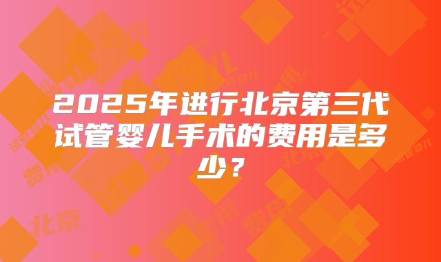 2025年进行北京第三代试管婴儿手术的费用是多少?