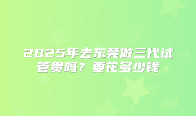 2025年去东莞做三代试管贵吗？要花多少钱