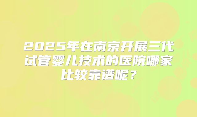 2025年在南京开展三代试管婴儿技术的医院哪家比较靠谱呢?