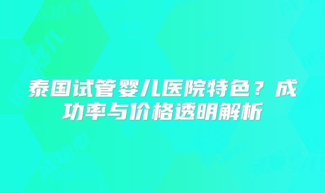 泰国试管婴儿医院特色?成功率与价格透明解析