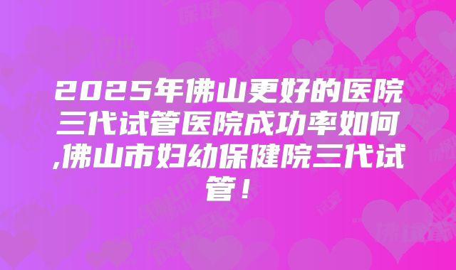 2025年佛山更好的医院三代试管医院成功率如何,佛山市妇幼保健院三代试管！