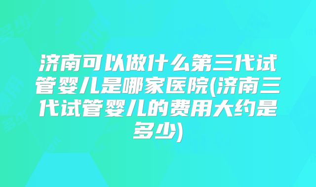 济南可以做什么第三代试管婴儿是哪家医院(济南三代试管婴儿的费用大约是多少)