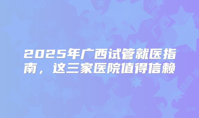 2025年广西试管就医指南,这三家医院值得信赖