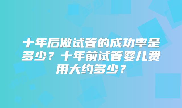 十年后做试管的成功率是多少?十年前试管婴儿费用大约多少?
