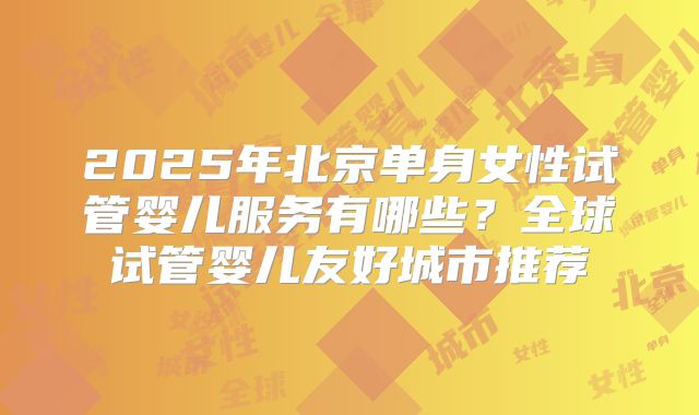 2025年北京单身女性试管婴儿服务有哪些？全球试管婴儿友好城市推荐