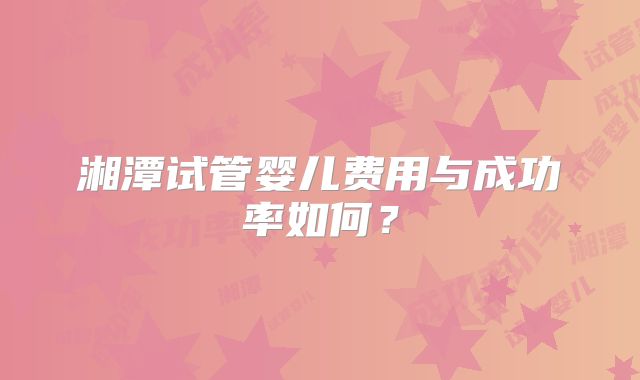 湘潭试管婴儿费用与成功率如何？