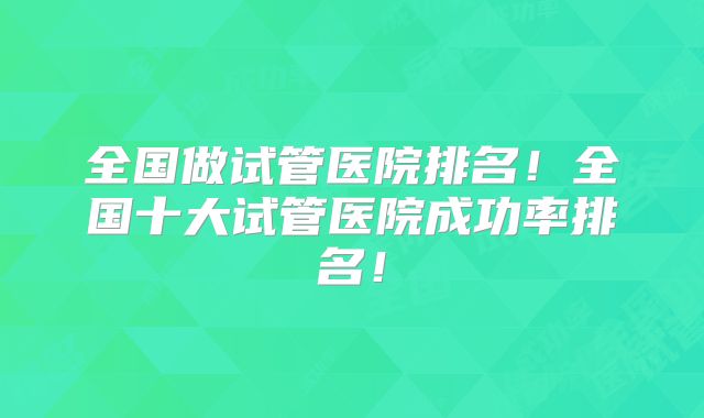 全国做试管医院排名！全国十大试管医院成功率排名！
