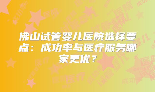 佛山试管婴儿医院选择要点:成功率与医疗服务哪家更优?