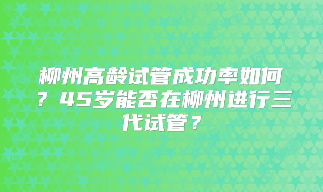 柳州高龄试管成功率如何？45岁能否在柳州进行三代试管？
