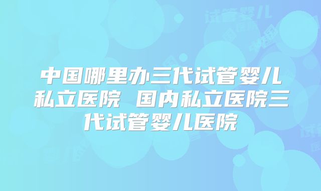 中国哪里办三代试管婴儿私立医院 国内私立医院三代试管婴儿医院