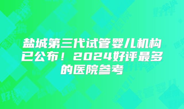 盐城第三代试管婴儿机构已公布！2024好评最多的医院参考