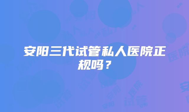 安阳三代试管私人医院正规吗?