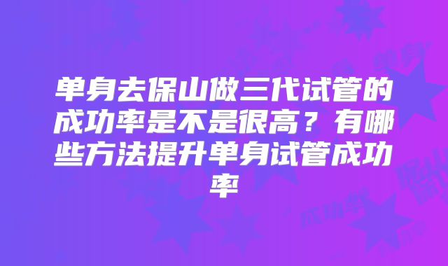 单身去保山做三代试管的成功率是不是很高？有哪些方法提升单身试管成功率