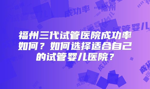 福州三代试管医院成功率如何？如何选择适合自己的试管婴儿医院？