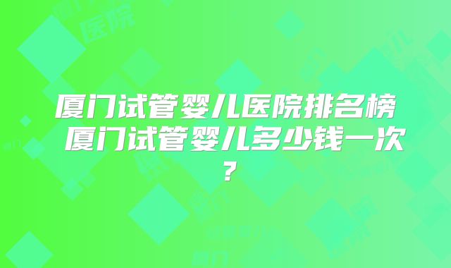 厦门试管婴儿医院排名榜 厦门试管婴儿多少钱一次？
