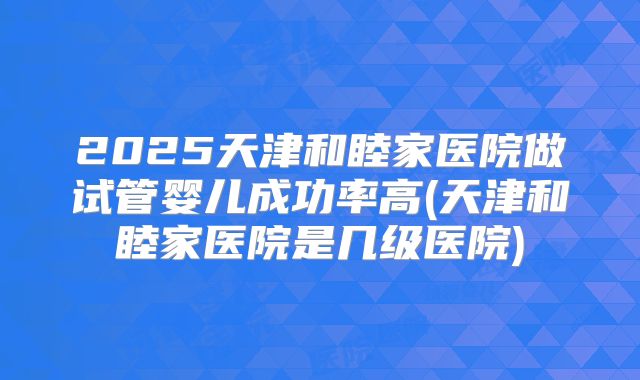 2025天津和睦家医院做试管婴儿成功率高(天津和睦家医院是几级医院)