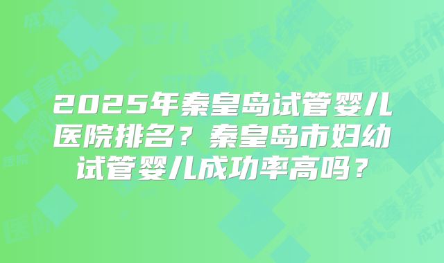 2025年秦皇岛试管婴儿医院排名?秦皇岛市妇幼试管婴儿成功率高吗?