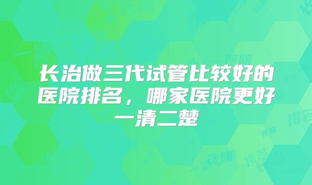 长治做三代试管比较好的医院排名,哪家医院更好一清二楚