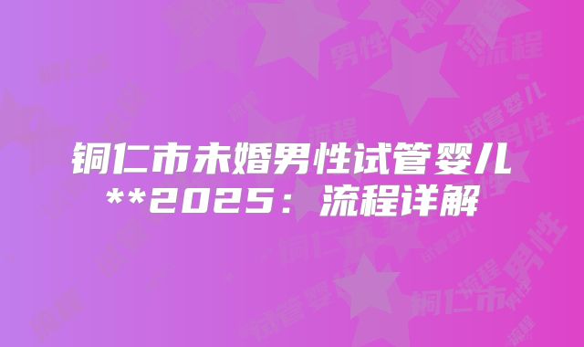 铜仁市未婚男性试管婴儿**2025:流程详解