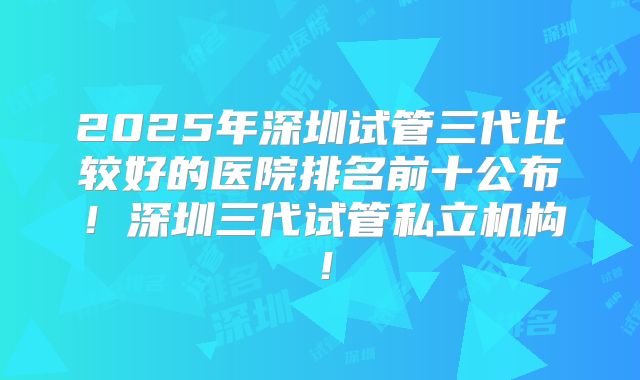 2025年深圳试管三代比较好的医院排名前十公布！深圳三代试管私立机构！