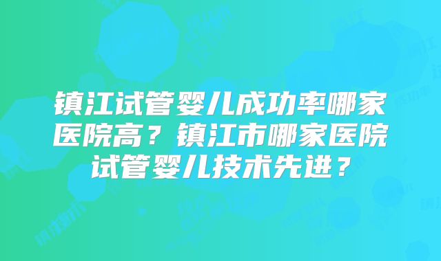 镇江试管婴儿成功率哪家医院高?镇江市哪家医院试管婴儿技术先进?
