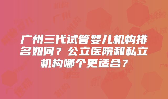 广州三代试管婴儿机构排名如何？公立医院和私立机构哪个更适合？