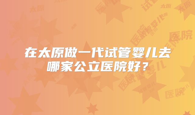 在太原做一代试管婴儿去哪家公立医院好?