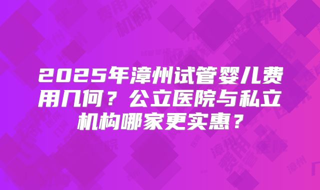 2025年漳州试管婴儿费用几何?公立医院与私立机构哪家更实惠?