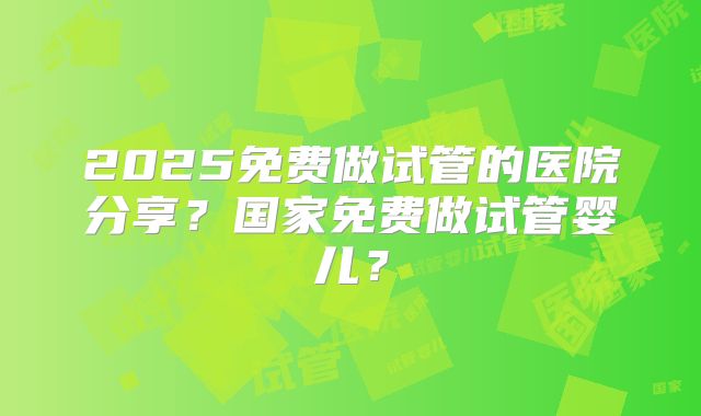 2025免费做试管的医院分享？国家免费做试管婴儿？